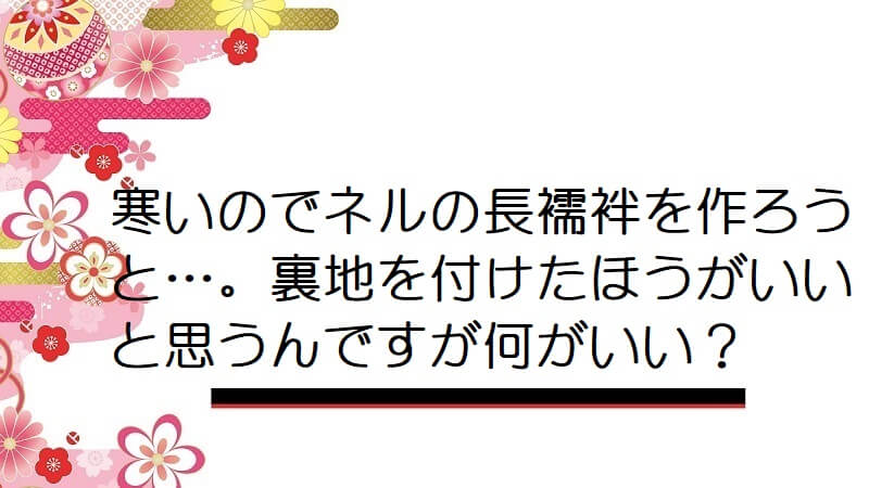 寒いのでネルの長襦袢を作ろうと…。裏地を付けたほうがいいと思うんですが何がいい？