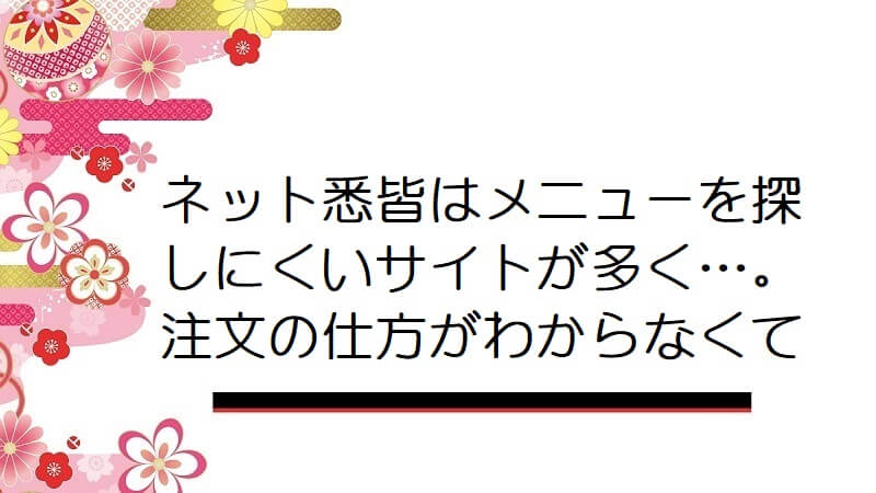 ネット悉皆はメニューを探しにくいサイトが多く…。注文の仕方がわからなくて