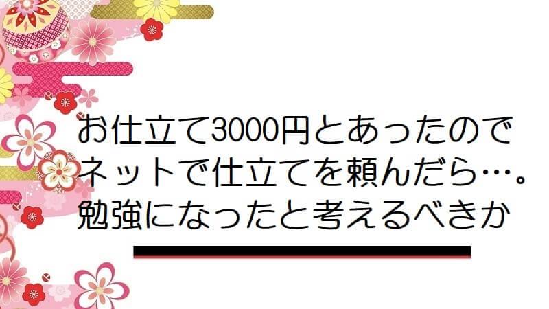 お仕立て3000円とあったのでネットで仕立てを頼んだら…。勉強になったと考えるべきか