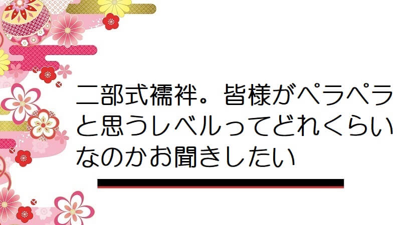 二部式襦袢。皆様がペラペラと思うレベルってどれくらいなのかお聞きしたい