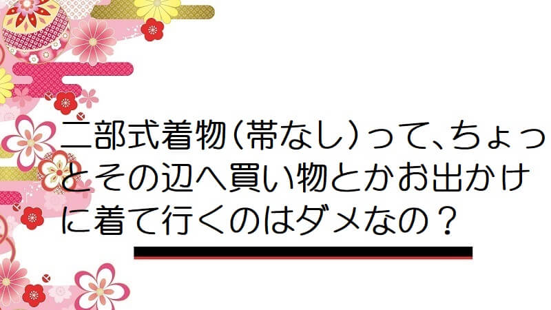 二部式着物(帯なし)って､ちょっとその辺へ買い物とかお出かけに着て行くのはダメなの？