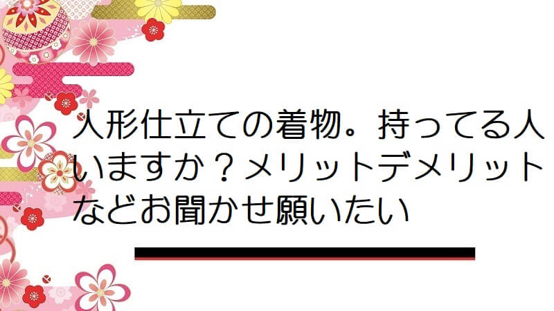 人形仕立ての着物。持ってる人いますか？メリットデメリットなどお聞かせ願いたい