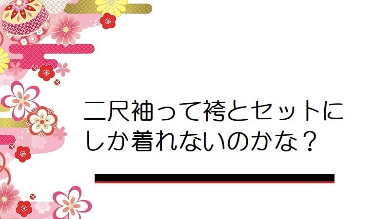 二尺袖って袴とセットにしか着れないのかな？