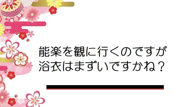 能楽を観に行くのですが浴衣はまずいですかね？