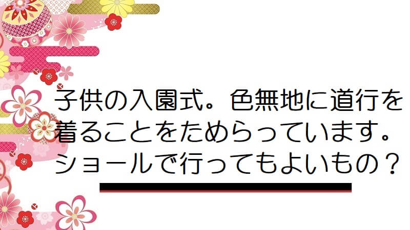 子供の入園式。色無地に道行を着ることをためらっています。ショールで行ってもよいもの？