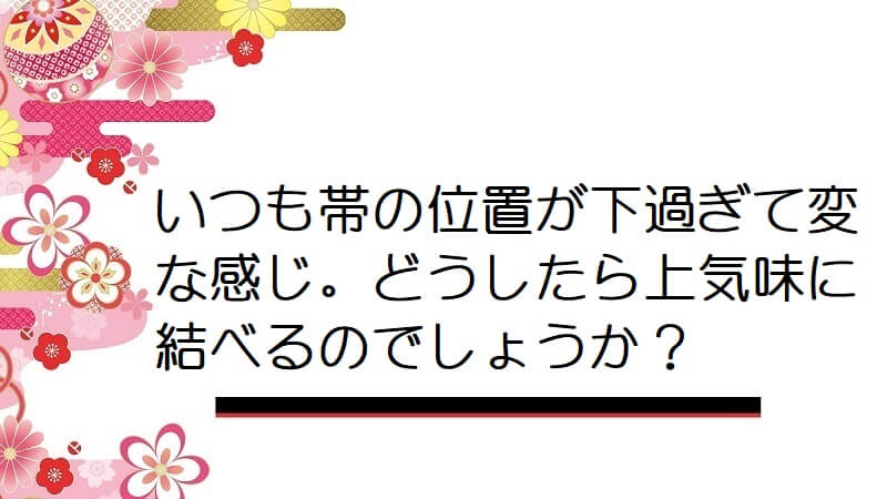 いつも帯の位置が下過ぎて変な感じ。どうしたら上気味に結べるのでしょうか？