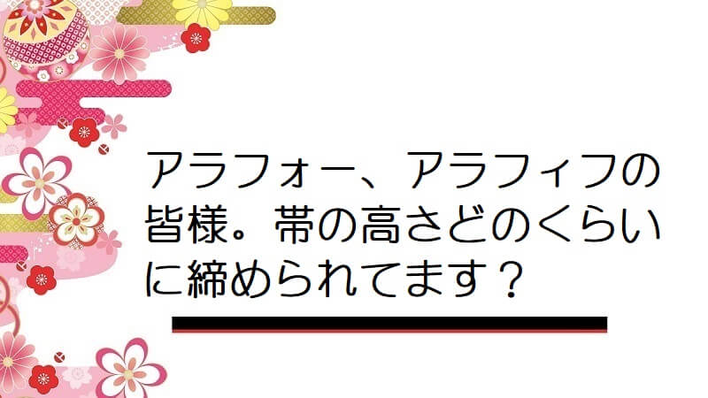 アラフォー、アラフィフの皆様。帯の高さどのくらいに締められてます？