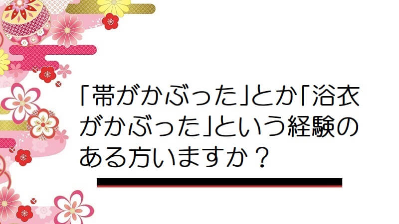 ｢帯がかぶった｣とか｢浴衣がかぶった｣という経験のある方いますか？