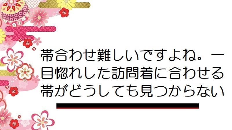 帯合わせ難しいですよね。一目惚れした訪問着に合わせる帯がどうしても見つからない