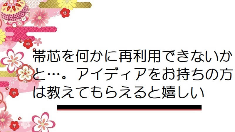 帯芯を何かに再利用できないかと…。アイディアをお持ちの方は教えてもらえると嬉しい