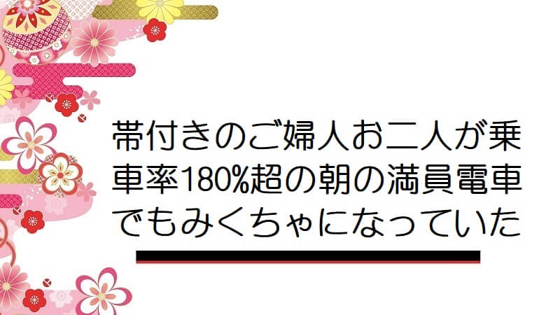 帯付きのご婦人お二人が乗車率180%超の朝の満員電車でもみくちゃになっていた