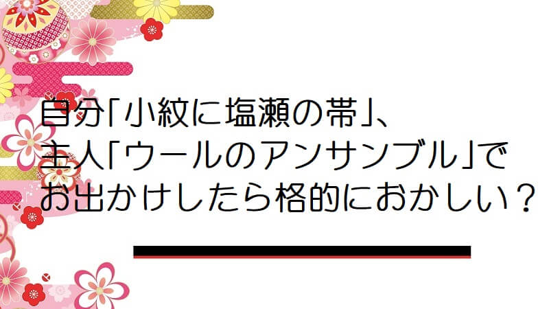 自分「小紋に塩瀬の帯」、主人「ウールのアンサンブル」でお出かけしたら格的におかしい？