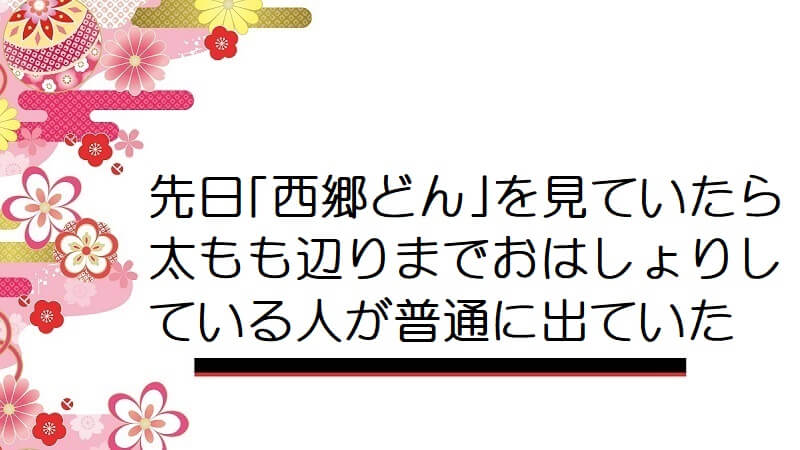 先日｢西郷どん｣を見ていたら太もも辺りまでおはしょりしている人が普通に出ていた