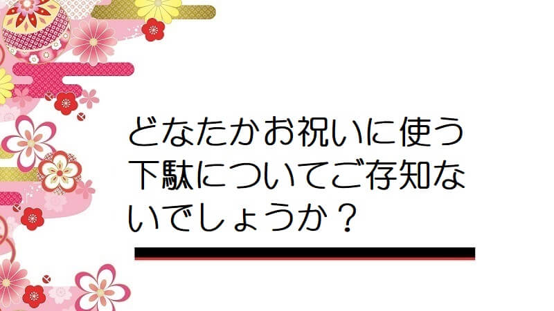 どなたかお祝いに使う下駄についてご存知ないでしょうか？