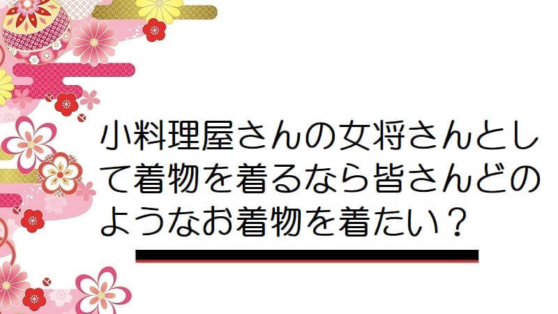 小料理屋さんの女将さんとして着物を着るなら皆さんどのようなお着物を着たい？