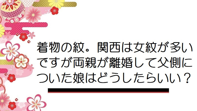 着物の紋。関西は女紋が多いですが両親が離婚して父側についた娘はどうしたらいい？