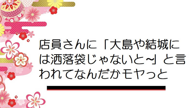 店員さんに「大島や結城には洒落袋じゃないと〜」と言われてなんだかモヤっと