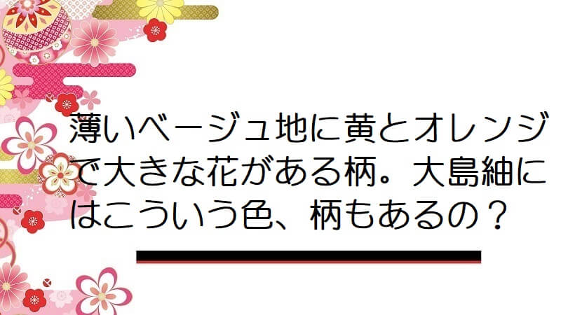 薄いベージュ地に黄とオレンジで大きな花がある柄。大島紬にはこういう色、柄もあるの？