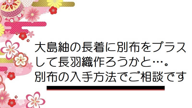 大島紬の長着に別布をプラスして長羽織作ろうかと…。別布の入手方法でご相談です