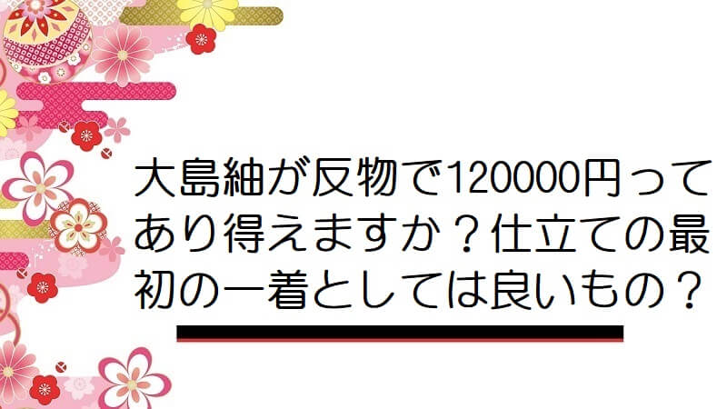 大島紬が反物で120000円ってあり得えますか？仕立ての最初の一着としては良いもの？