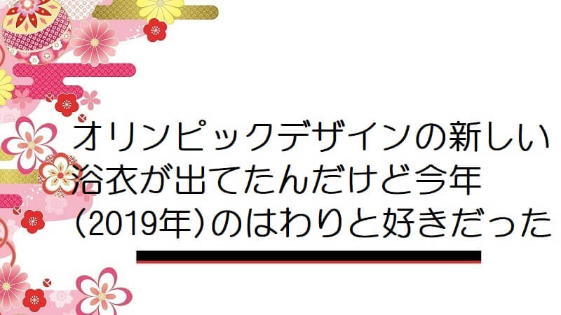 オリンピックデザインの新しい浴衣が出てたんだけど今年(2019年)のはわりと好きだった