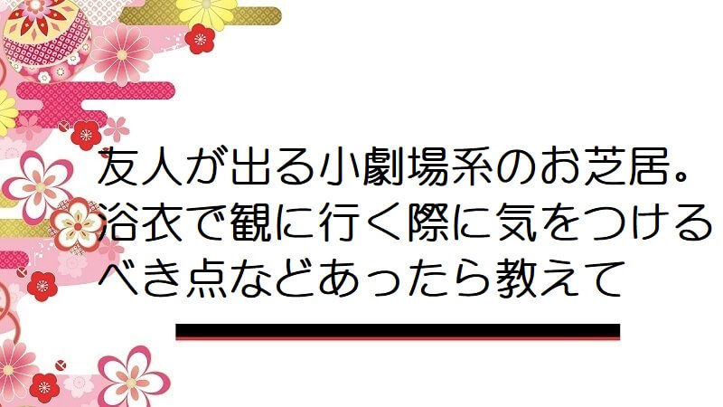 友人が出る小劇場系のお芝居。浴衣で観に行く際に気をつけるべき点などあったら教えて