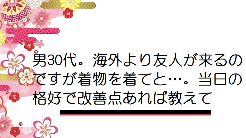 男30代。海外より友人が来るのですが着物を着てと…。当日の格好で改善点あれば教えて