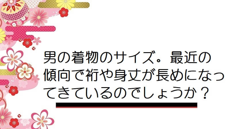 男の着物のサイズ。最近の傾向で裄や身丈が長めになってきているのでしょうか？