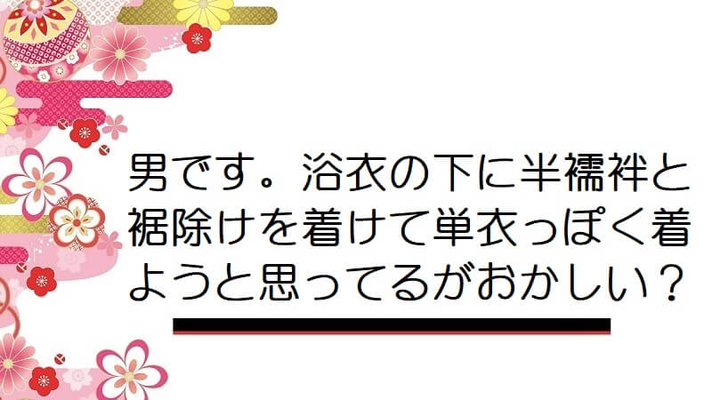 男です。浴衣の下に半襦袢と裾除けを着けて単衣っぽく着ようと思ってるがおかしい？