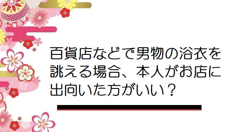 百貨店などで男物の浴衣を誂える場合、本人がお店に出向いた方がいいでしょうか？