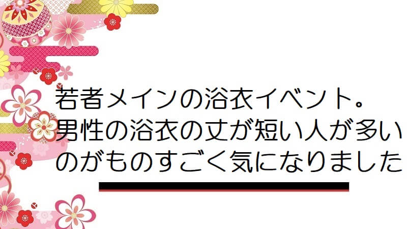 若者メインの浴衣イベント。男性の浴衣の丈が短い人が多いのがものすごく気になりました