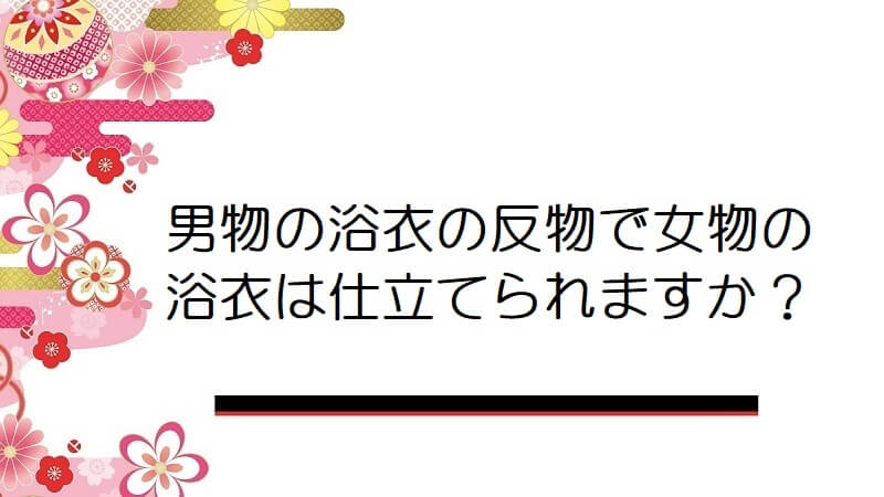 男物の浴衣の反物で女物の浴衣は仕立てられますか？