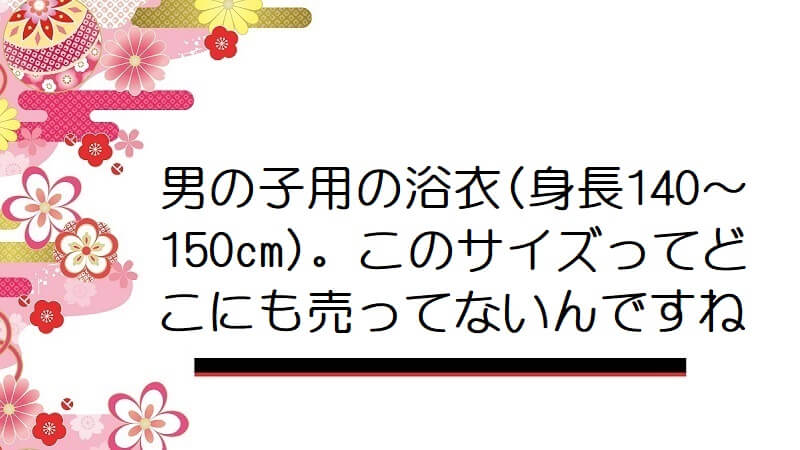 男の子用の浴衣(身長140～150cm)。このサイズってどこにも売ってないんですね