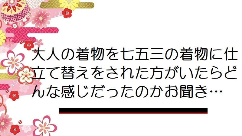 大人の着物を七五三の着物に仕立て替えをされた方がいたらどんな感じだったのかお聞き…