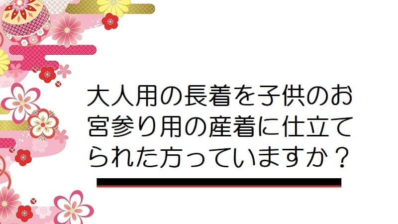 大人用の長着を子供のお宮参り用の産着に仕立てられた方っていますか？