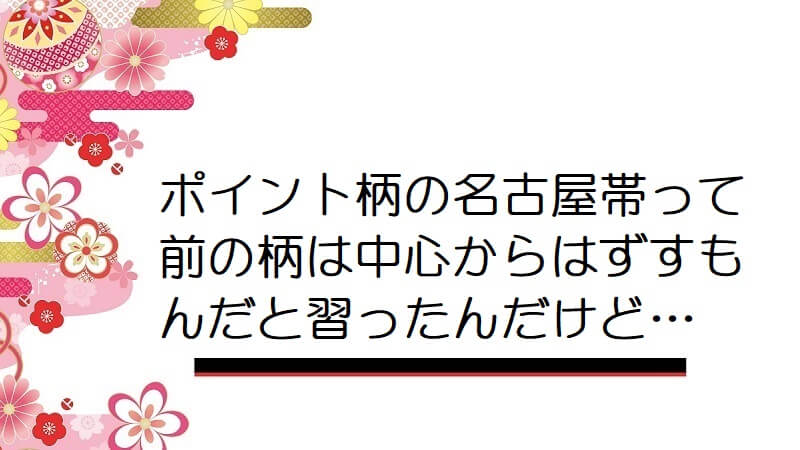 ポイント柄の名古屋帯って前の柄は中心からはずすもんだと習ったんだけど…