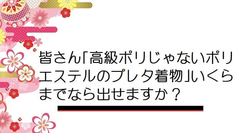 皆さん｢高級ポリじゃないポリエステルのプレタ着物｣いくらまでなら出せますか？