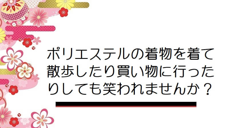 ポリエステルの着物を着て散歩したり買い物に行ったりしても笑われませんか？【男の着物】