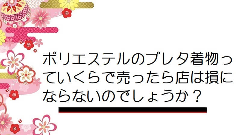 ポリエステルのプレタ着物っていくらで売ったら店は損にならないのでしょうか？