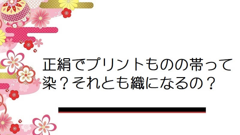 正絹でプリントものの帯って染？それとも織になるの？