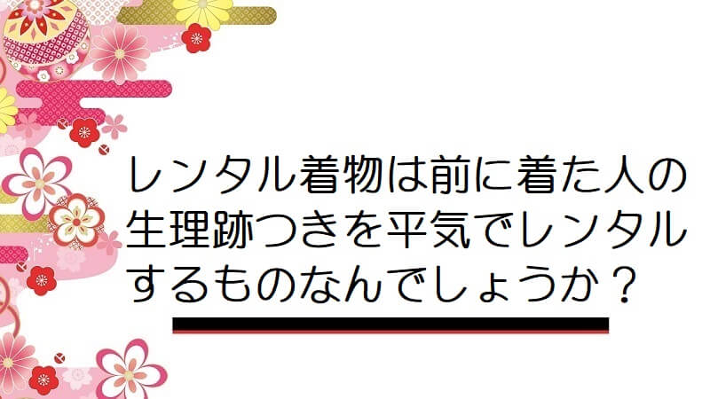 レンタル着物は前に着た人の生理跡つきを平気でレンタルするものなんでしょうか？