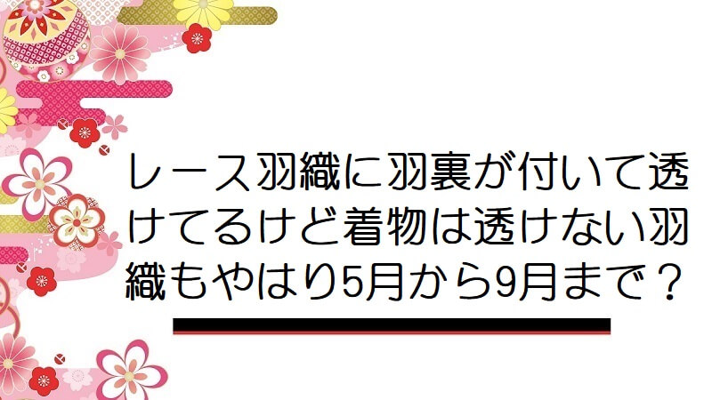 レース羽織に羽裏が付いて透けてるけど着物は透けない羽織もやはり5月から9月まで？