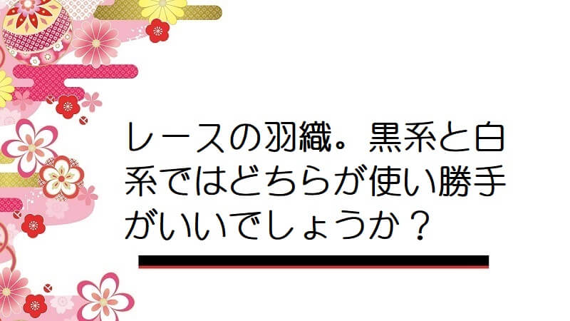 レースの羽織。黒系と白系ではどちらが使い勝手がいいでしょうか？