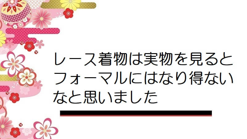 レース着物は実物を見るとフォーマルにはなり得ないなと思いました