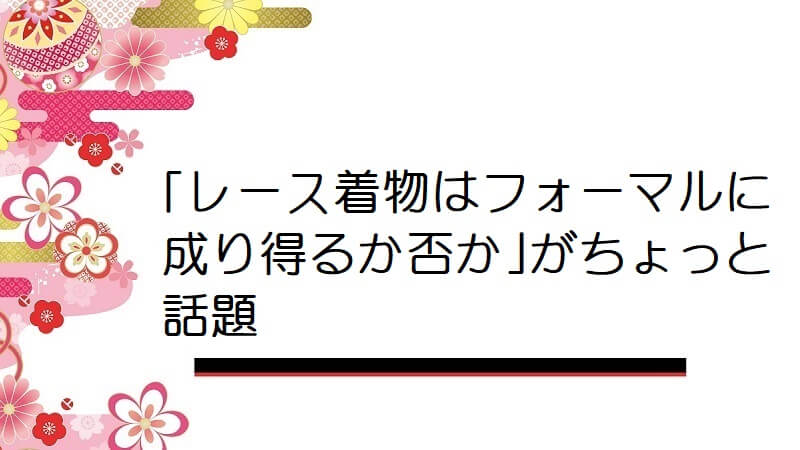 ｢レース着物はフォーマルに成り得るか否か｣がちょっと話題