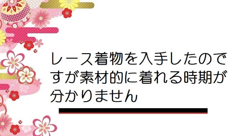 レース着物を入手したのですが素材的に着れる時期が分かりません