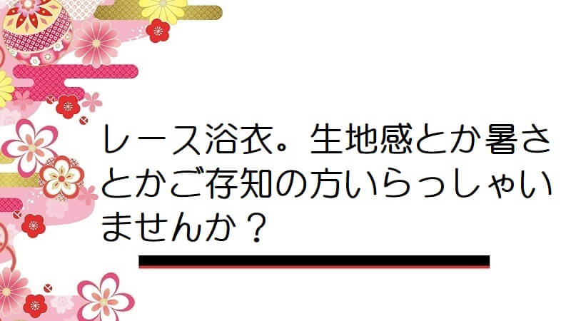 レース浴衣。生地感とか暑さとかご存知の方いらっしゃいませんか？