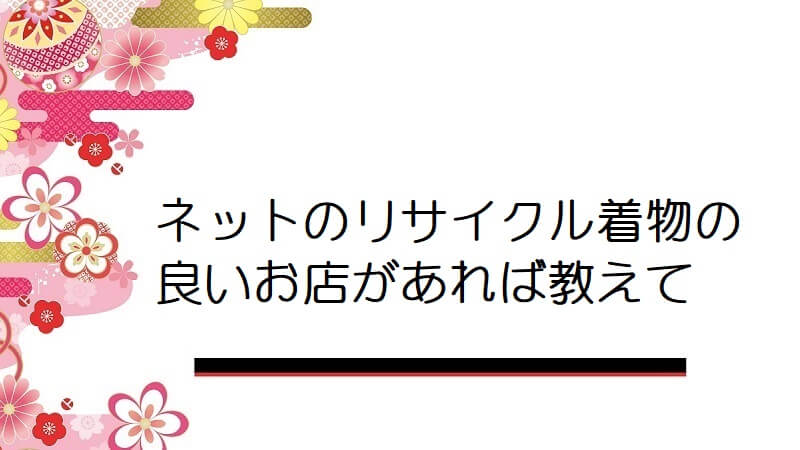 ネットのリサイクル着物の良いお店があれば教えて