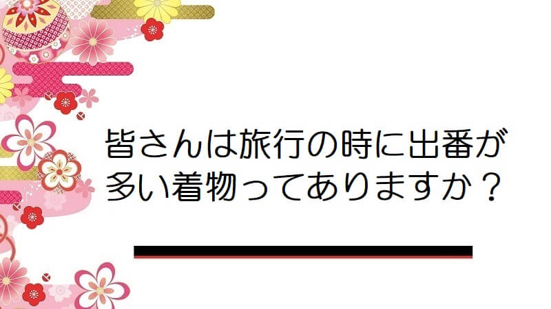 皆さんは旅行の時に出番が多い着物ってありますか？