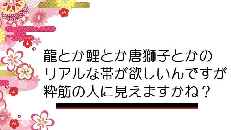 龍とか鯉とか唐獅子とかのリアルな帯が欲しいんですが粋筋の人に見えますかね？